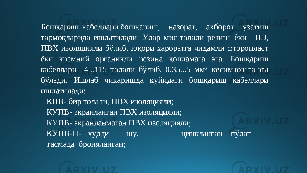 Бо ш қ ариш к а б е л лар и б о шқари ш , назор а т , а х бор о т уз а тиш т а р моқла р ид а ишл а тилади. У ла р м и с то л а ли р е зин а ѐки ПЭ , П В Х из о л я ци я л и б ў ли б, ю қ ори ҳароратга чидамли ф т оропласт ё ки кремний органикли резина қопламага эга. Бошқариш кабеллари 4.. . 1 15 т о л а л и б ў либ , 0 , 3 5.. . 5 м м 2 к е сим юза г а э га бўлад и. Иш л аб чи к аришда к у йид а ги бош қ ар и ш кабеллари ишлатилади: КПВ- бир толали, ПВХ изоляцияли; КУПВ- экранланган ПВХ изоляцияли; КУПВ- экранланмаган ПВХ изоляцияли; К УП В - П - х у дди ш у , ц инкла н га н п ўл а т т ас м ада броняланган; 