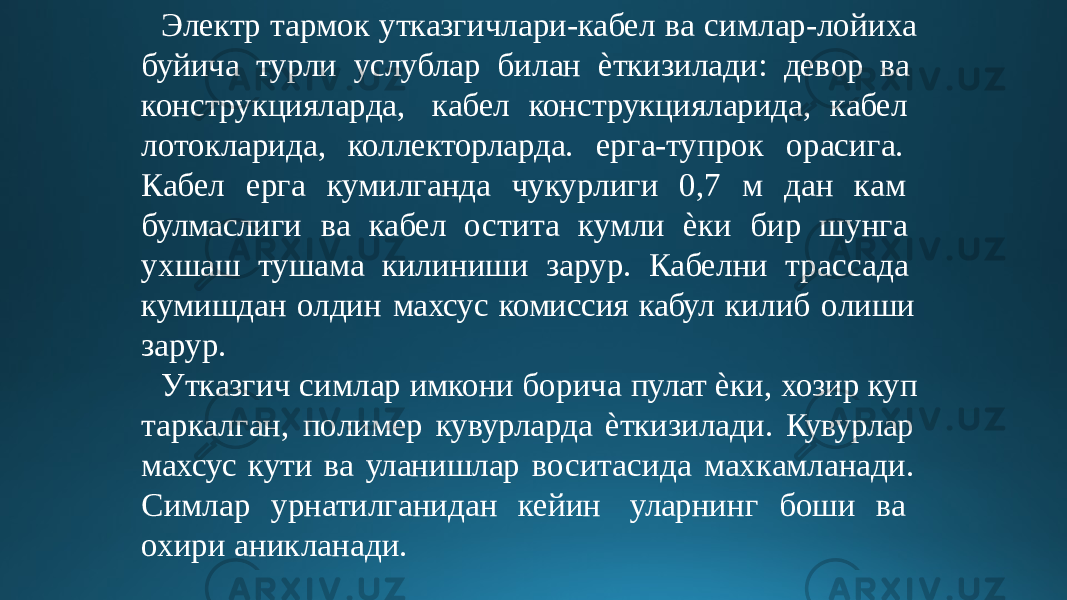 Электр тармок утказгичлари-кабел ва симлар-лойиха буйича турли услублар билан ѐткизилади: девор ва конструкцияларда, кабел конструкцияларида, кабел лотокларида, коллекторларда. ерга-тупрок орасига. Кабел ерга кумилганда чукурлиги 0,7 м дан кам булмаслиги ва кабел остита кумли ѐки бир шунга ухшаш тушама килиниши зарур. Кабелни трассада кумишдан олдин махсус комиссия кабул килиб олиши зарур. Утказгич симлар имкони борича пулат ѐки, хозир куп таркалган, полимер кувурларда ѐткизилади. Кувурлар махсус кути ва уланишлар воситасида махкамланади. Симлар урнатилганидан кейин уларнинг боши ва охири аникланади. 