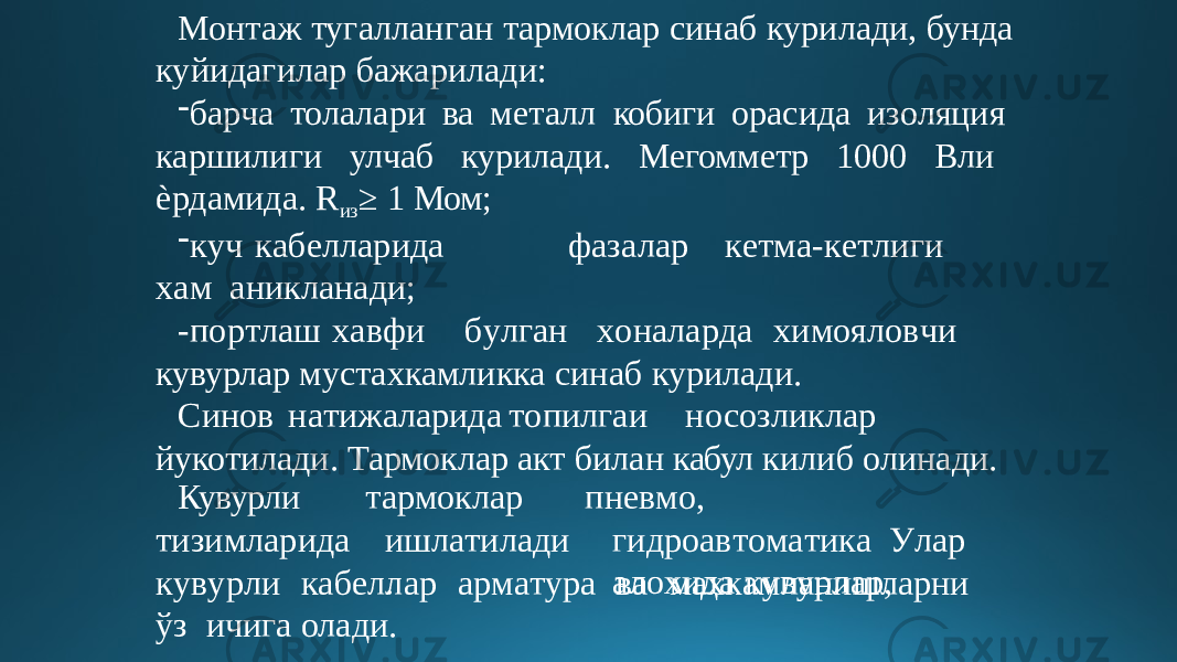 Монтаж тугалланган тармоклар синаб курилади, бунда куйидагилар бажарилади: - барча толалари ва металл кобиги орасида изоляция каршилиги улчаб курилади. Мегомметр 1000 Вли ѐрдамида. R из ≥ 1 Мом; - к уч к а б елларида фаз а л а р к е т м а - к е т л иг и х ам аникланади; - по р т ла ш х а в ф и б у лга н х о н а ла р да х им о яло в чи кувурлар мустахкамликка синаб курилади. Синов н а т иж а ларид а т оп и лга и н о соз л иклар йукотилади. Тармоклар акт билан кабул килиб олинади. Кувурли т изимла р ида тармоклар ишл а т ила д и . пне в м о , г идро а в т о м а ти к а У ла р а л о хида к у в у р л а р , к у в у р л и к а б еллар а р м а т у р а в а м ах к амл а нишларн и ўз ичига олади. 