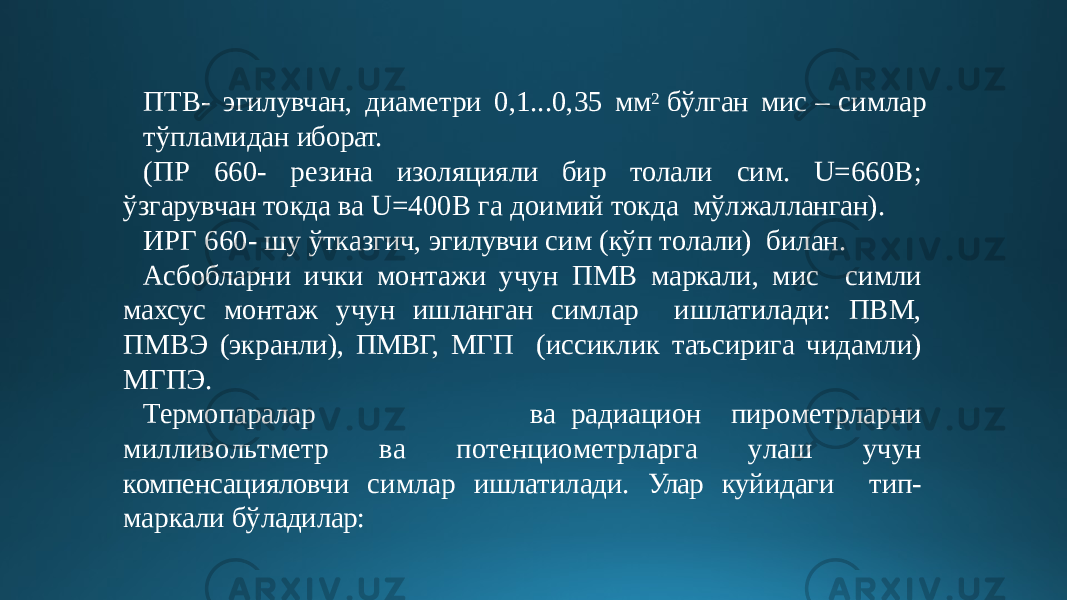 ПТВ- эгилувчан, диаметри 0,1...0,35 мм 2 бўлган мис – симлар тўпламидан иборат. (ПР 660- резина изоляцияли бир толали сим. U=660 В; ўзгарувчан токда ва U=400B га доимий токда мўлжалланган). ИРГ 660- шу ўтказгич, эгилувчи сим (кўп толали) билан. Асбобларни ички монтажи учун ПМВ маркали, мис симли махсус монтаж учун ишланган симлар ишлатилади: ПВМ, ПМВЭ (экранли), ПМВГ, МГП (иссиклик таъсирига чидамли) МГПЭ. Термопаралар в а радиа ц ио н пир о ме т р лар н и милли в о л ь тме т р в а п о т ен ц и о ме т р ларг а у ла ш уч у н компенсацияловчи симлар ишлатилади. Улар куйидаги тип- маркали бўладилар: 