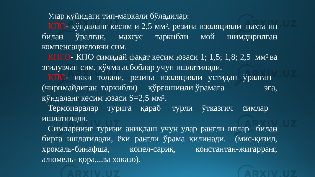 Улар куйидаги тип-маркали бўладилар: КПО - кўндаланг кесим и 2,5 мм 2 , резина изоляцияли пахта ип билан ўралган, махсус таркибли мой шимдирилган компенсацияловчи сим. КПГО - КПО симидай фақат кесим юзаси 1; 1,5; 1,8; 2,5 мм 2 ва эгилувчан сим, кўчма асбоблар учун ишлатилади. КПС - икки толали, резина изоляцияли устидан ўралган (чи р и м а й диг а н т арки б ли ) қў р ғ ош и нл и ў р а м а г а э г а, кўндаланг кесим юзаси S=2,5 мм 2 . Термопаралар турига қараб турли ўтказгич симлар ишлатилади. Симларнинг турини аниқлаш учун улар рангли иплар билан бирга ишлатилади, ёки рангли ўрама қилинади. (мис-қизил, хромаль-бинафша, копел-сариқ, константан- жигар ранг, алюмель- қора,...ва хоказо). 