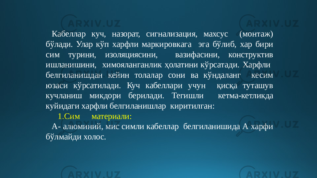 Кабеллар куч, назорат, сигнализация, махсус (монтаж) бўлади. Улар кўп харфли маркировкага эга бўлиб, хар бири сим турини, изоляциясини, вазифасини, конструктив ишланишини, химояланганлик ҳолатини кўрсатади. Харфли белгиланишдан кейин толалар сони ва кўндаланг кесим юзаси кўрсатилади. Куч кабеллари учун қисқа туташув кучланиш микдори берилади. Тегишли кетма-кетликда куйидаги харфли белгиланишлар киритилган: 1.Сим материали: А- алюминий, мис симли кабеллар белгиланишида А харфи бўлмайди холос. 