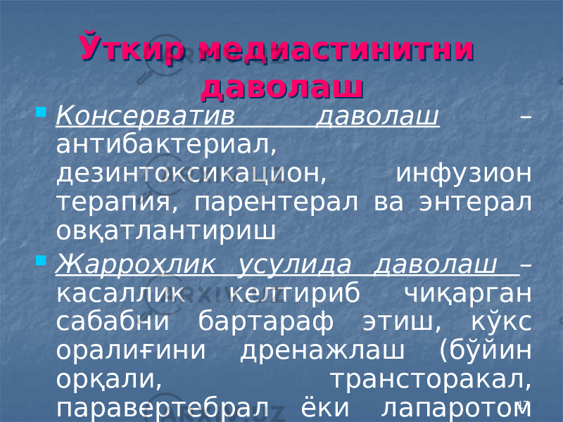 17Ўткир медиастинитни даволашЎткир медиастинитни даволаш  Консерватив даволаш – антибактериал, дезинтоксикацион, инфузион терапия, парентерал ва энтерал овқатлантириш  Жарроҳлик усулида даволаш – касаллик келтириб чиқарган сабабни бартараф этиш, кўкс оралиғини дренажлаш (бўйин орқали, трансторакал, паравертебрал ёки лапаротом кесма орқали) 