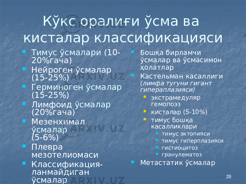 28Кўкс оралиғи ўсма ва кисталар классификацияси  Тимус ўсмалари (10- 20%гача)  Нейроген ўсмалар (15-25%)  Герминоген ўсмалар (15-25%)  Лимфоид ўсмалар (20%гача)  Мезенхимал ўсмалар (5-6%)  Плевра мезотелиомаси  Классификация- ланмайдиган ўсмалар  Бошқа бирламчи ўсмалар ва ўсмасимон ҳолатлар  Кастельман касаллиги (лимфа тугуни гигант гипераплазияси)  экстрамедуляр гемопоэз  кисталар (5-10%)  тимус бошқа касалликлари  тимус эктопияси  тимус гиперплазияси  гистиоцитоз  гранулематоз  Метастатик ўсмалар 