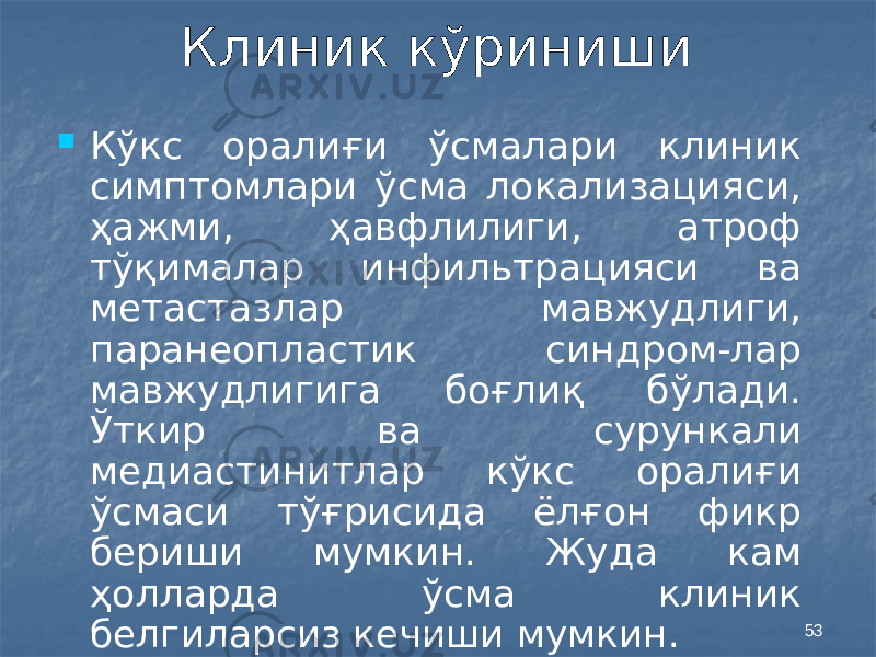 53Клиник кўриниши  Кўкс оралиғи ўсмалари клиник симптомлари ўсма локализацияси, ҳажми, ҳавфлилиги, атроф тўқималар инфильтрацияси ва метастазлар мавжудлиги, паранеопластик синдром-лар мавжудлигига боғлиқ бўлади. Ўткир ва сурункали медиастинитлар кўкс оралиғи ўсмаси тўғрисида ёлғон фикр бериши мумкин. Жуда кам ҳолларда ўсма клиник белгиларсиз кечиши мумкин. 