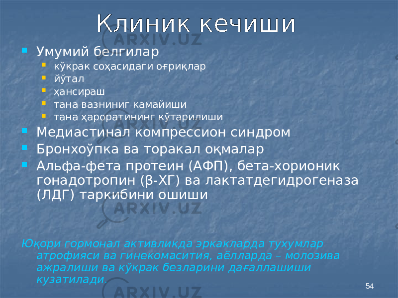 54Клиник кечиши  Умумий белгилар  кўкрак соҳасидаги оғриқлар  йўтал  ҳансираш  тана вазниниг камайиши  тана ҳароратининг кўтарилиши  Медиастинал компрессион синдром  Бронхоўпка ва торакал оқмалар  Альфа-фета протеин (АФП), бета-хорионик гонадотропин (β-ХГ) ва лактатдегидрогеназа (ЛДГ) таркибини ошиши Юқори гормонал активликда эркакларда тухумлар атрофияси ва гинекомасития, аёлларда – молозива ажралиши ва кўкрак безларини дағаллашиши кузатилади. 