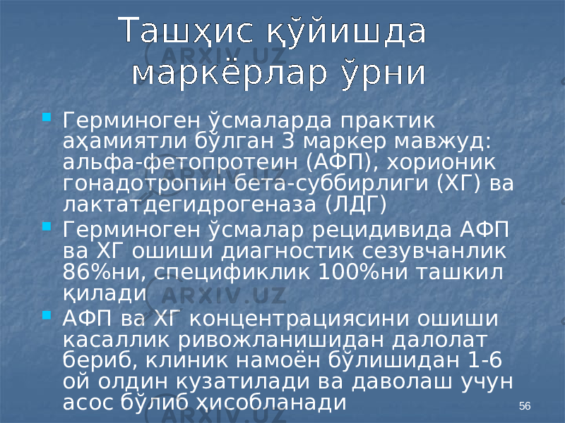 56Ташҳис қўйишда маркёрлар ўрни  Герминоген ўсмаларда практик аҳамиятли бўлган 3 маркер мавжуд: альфа-фетопротеин (АФП), хорионик гонадотропин бета-суббирлиги (ХГ) ва лактатдегидрогеназа (ЛДГ)  Герминоген ўсмалар рецидивида АФП ва ХГ ошиши диагностик сезувчанлик 86%ни, спецификлик 100%ни ташкил қилади  АФП ва ХГ концентрациясини ошиши касаллик ривожланишидан далолат бериб, клиник намоён бўлишидан 1-6 ой олдин кузатилади ва даволаш учун асос бўлиб ҳисобланади 