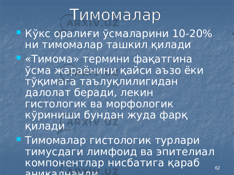 62Тимомалар  Кўкс оралиғи ўсмаларини 10-20% ни тимомалар ташкил қилади  «Тимома» термини фақатгина ўсма жараёнини қайси аъзо ёки тўқимага таълуқлилигидан далолат беради, лекин гистологик ва морфологик кўриниши бундан жуда фарқ қилади  Тимомалар гистологик турлари тимусдаги лимфоид ва эпителиал компонентлар нисбатига қараб аниқалнанди 