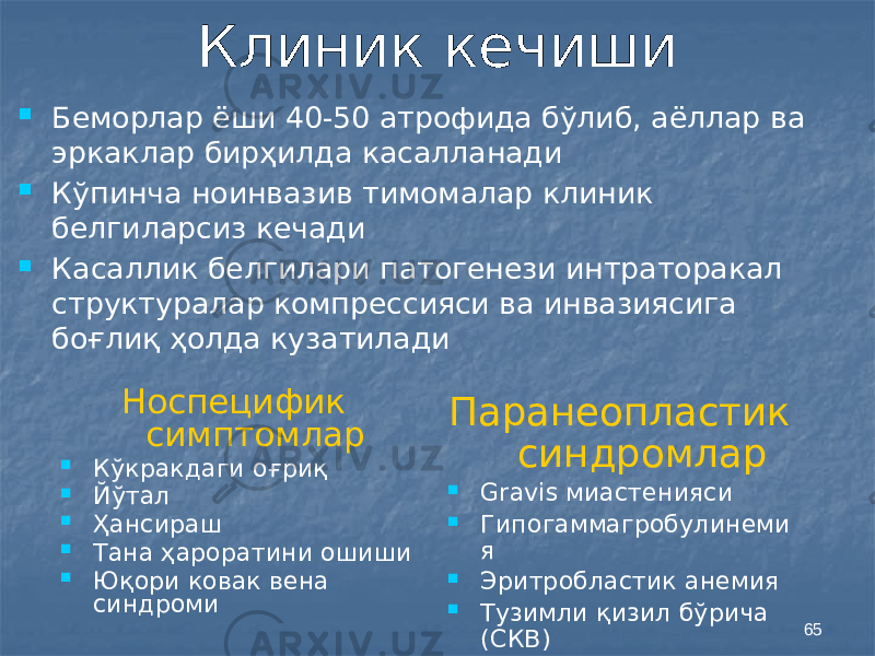 65Клиник кечиши  Беморлар ёши 40-50 атрофида бўлиб, аёллар ва эркаклар бирҳилда касалланади  Кўпинча ноинвазив тимомалар клиник белгиларсиз кечади  Касаллик белгилари патогенези интраторакал структуралар компрессияси ва инвазиясига боғлиқ ҳолда кузатилади Паранеопластик синдромлар  Gravis миастенияси  Гипогаммагробулинеми я  Эритробластик анемия  Тузимли қизил бўрича (СКВ)Носпецифик симптомлар  Кўкракдаги оғриқ  Йўтал  Ҳансираш  Тана ҳароратини ошиши  Юқори ковак вена синдроми 