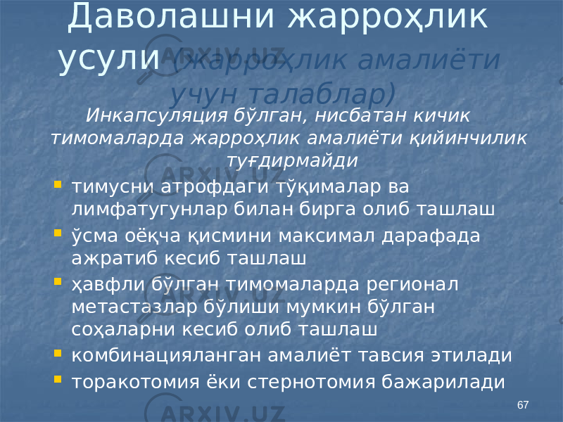 67Даволашни жарроҳлик усули (жарроҳлик амалиёти учун талаблар) Инкапсуляция бўлган, нисбатан кичик тимомаларда жарроҳлик амалиёти қийинчилик туғдирмайди  тимусни атрофдаги тўқималар ва лимфатугунлар билан бирга олиб ташлаш  ўсма оёқча қисмини максимал дарафада ажратиб кесиб ташлаш  ҳавфли бўлган тимомаларда регионал метастазлар бўлиши мумкин бўлган соҳаларни кесиб олиб ташлаш  комбинацияланган амалиёт тавсия этилади  торакотомия ёки стернотомия бажарилади 