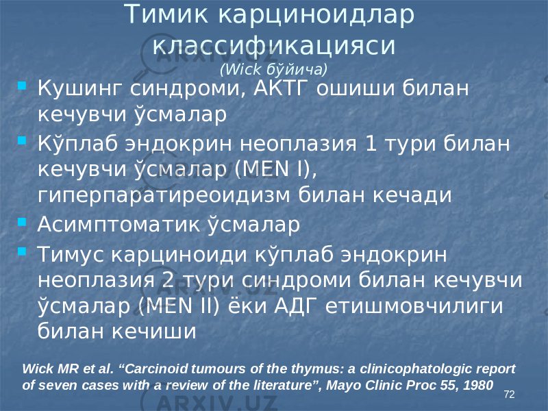 72Тимик карциноидлар классификацияси (Wick бўйича)  Кушинг синдроми, АКТГ ошиши билан кечувчи ўсмалар  Кўплаб эндокрин неоплазия 1 тури билан кечувчи ўсмалар (MEN I), гиперпаратиреоидизм билан кечади  Асимптоматик ўсмалар  Тимус карциноиди кўплаб эндокрин неоплазия 2 тури синдроми билан кечувчи ўсмалар (MEN II) ёки АДГ етишмовчилиги билан кечиши Wick MR et al. “Carcinoid tumours of the thymus: a clinicophatologic report of seven cases with a review of the literature”, Mayo Clinic Proc 55, 1980 