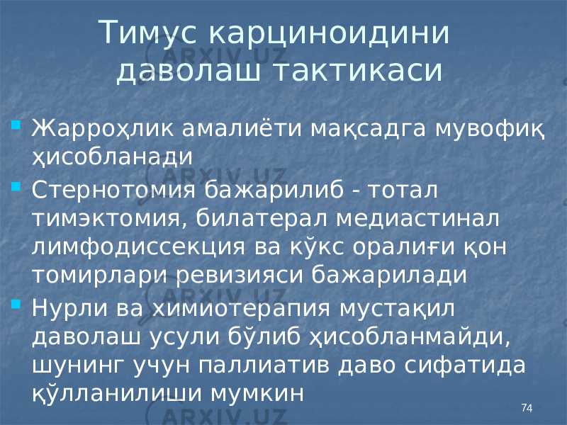 74Тимус карциноидини даволаш тактикаси  Жарроҳлик амалиёти мақсадга мувофиқ ҳисобланади  Стернотомия бажарилиб - тотал тимэктомия, билатерал медиастинал лимфодиссекция ва кўкс оралиғи қон томирлари ревизияси бажарилади  Нурли ва химиотерапия мустақил даволаш усули бўлиб ҳисобланмайди, шунинг учун паллиатив даво сифатида қўлланилиши мумкин 