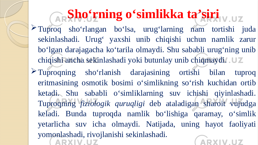 Sho‘rning o‘simlikka ta’siri  Tuproq sho‘rlangan bo‘lsa, urug‘larning nam tortishi juda sekinlashadi. Urug‘ yaxshi unib chiqishi uchun namlik zarur bo‘lgan darajagacha ko‘tarila olmaydi. Shu sababli urug‘ning unib chiqishi ancha sekinlashadi yoki butunlay unib chiqmaydi.  Tuproqning sho‘rlanish darajasining ortishi bilan tuproq eritmasining osmotik bosimi o‘simlikning so‘rish kuchidan ortib ketadi. Shu sababli o‘simliklarning suv ichishi qiyinlashadi. Tuproqning fiziologik quruqligi deb ataladigan sharoit vujudga keladi. Bunda tuproqda namlik bo‘lishiga qaramay, o‘simlik yetarlicha suv icha olmaydi. Natijada, uning hayot faoliyati yomonlashadi, rivojlanishi sekinlashadi. 