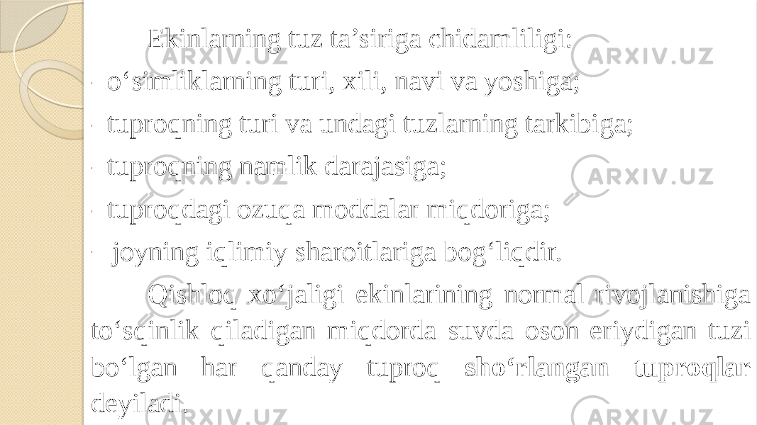 Ekinlarning tuz ta’siriga chidamliligi: - o‘simliklarning turi, xili, navi va yoshiga; - tuproqning turi va undagi tuzlarning tarkibiga; - tuproqning namlik darajasiga; - tuproqdagi ozuqa moddalar miqdoriga; - joyning iqlimiy sharoitlariga bog‘liqdir.   Qishloq xo‘jaligi ekinlarining normal rivojlanishiga to‘sqinlik qiladigan miqdorda suvda oson eriydigan tuzi bo‘lgan har qanday tuproq sho‘rlangan tuproqlar deyiladi. 