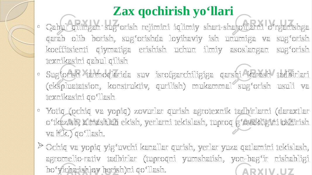 Zax qochirish yo‘llari • Qabul qilingan sug‘orish rejimini iqlimiy shart-sharoitlarni o‘rganishga qarab olib borish, sug‘orishda loyihaviy ish unumiga va sug‘orish koeffitsienti qiymatiga erishish uchun ilmiy asoslangan sug‘orish texnikasini qabul qilish • Sug‘orish tarmoqlarida suv isrofgarchiligiga qarshi kurash tadbirlari (ekspluatatsion, konstruktiv, qurilish) mukammal sug‘orish usuli va texnikasini qo‘llash • Yotiq (ochiq va yopiq) zovurlar qurish agrotexnik tadbirlarni (daraxtlar o‘tkazish, almashlab ekish, yerlarni tekislash, tuproq g‘ovakligini oshirish va h.k.) qo‘llash.  Ochiq va yopiq yig‘uvchi kanallar qurish, yerlar yuza qatlamini tekislash, agromelio-rativ tadbirlar (tuproqni yumshatish, yon-bag‘ir nishabligi bo‘yicha ishlov berish)ni qo‘llash. 