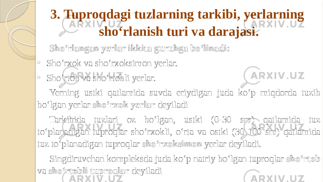 3. Tuproqdagi tuzlarning tarkibi, yerlarning sho‘rlanish turi va darajasi. Sho‘rlangan yerlar ikkita guruhga bo‘linadi: • Sho‘rxok va sho‘rxoksimon yerlar. • Sho‘rtob va sho‘rtobli yerlar. Yerning ustki qatlamida suvda eriydigan juda ko‘p miqdorda tuzib bo‘lgan yerlar sho‘rxok yerlar deyiladi Tarkibida tuzlari oz bo‘lgan, ustki (0-30 sm) qatlamida tuz to‘planadigan tuproqlar sho‘rxokli, o‘rta va ostki (30-100 sm) qatlamida tuz to‘planadigan tuproqlar sho‘rxoksimon yerlar deyiladi. Singdiruvchan kompleksda juda ko‘p natriy bo‘lgan tuproqlar sho‘rtob va sho‘rtobli tuproqlar deyiladi 