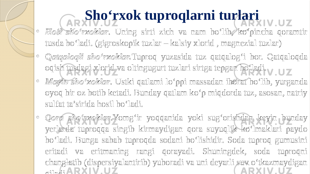 Sho‘rxok tuproqlarni turlari • Ho‘l sho‘rxoklar . Uning sirti zich va nam bo‘lib, ko‘pincha qoramtir tusda bo‘ladi. (gigroskopik tuzlar – kalsiy xlorid , magnezial tuzlar) • Q atqaloqli sho‘rxoklar. Tuproq yuzasida tuz qatqalog‘i bor. Qatqaloqda oqish tusdagi xlorid va oltingugurt tuzlari sirtga tepgan bo‘ladi. • Mayin sho‘xoklar . Ustki qatlami lo‘ppi massadan iborat bo‘lib, yurganda oyoq bir oz botib ketadi. Bunday qatlam ko‘p miqdorda tuz, asosan, natriy sulfat ta’sirida hosil bo‘ladi. • Qora sho‘rxoklar . Yomg‘ir yoqqanida yoki sug‘orishdan keyin bunday yerlarda tuproqqa singib kirmaydigan qora suyuqlik ko‘lmaklari paydo bo‘ladi. Bunga sabab tuproqda sodani bo‘lishidir. Soda tuproq gumusini eritadi va eritmaning rangi qorayadi. Shuningdek, soda tuproqni changlatib (dispersiyalantirib) yuboradi va uni deyarli suv o‘tkazmaydigan qiladi. 