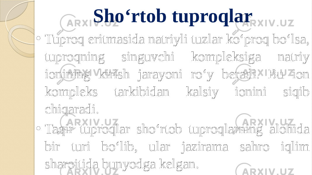 Sho‘rtob tuproqlar • Tuproq eritmasida natriyli tuzlar ko‘proq bo‘lsa, tuproqning singuvchi kompleksiga natriy ionining kirish jarayoni ro‘y beradi. Bu ion kompleks tarkibidan kalsiy ionini siqib chiqaradi. • Taqir tuproqlar sho‘rtob tuproqlarning alohida bir turi bo‘lib, ular jazirama sahro iqlim sharoitida bunyodga kelgan. 