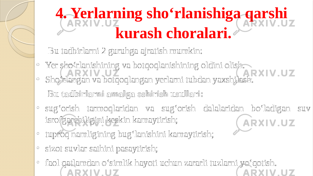 4. Yerlarning sho‘rlanishiga qarshi kurash choralari. Bu tadbirlarni 2 guruhga ajratish mumkin: • Yer sho‘rlanishining va botqoqlanishining oldini olish. • Sho‘rlangan va botqoqlangan yerlarni tubdan yaxshilash. Bu tadbirlarni amalga oshirish usullari: • sug‘orish tarmoqlaridan va sug‘orish dalalaridan bo‘ladigan suv isrofgarchiligini keskin kamaytirish; • tuproq namligining bug‘lanishini kamaytirish; • sizot suvlar sathini pasaytirish; • faol qatlamdan o‘simlik hayoti uchun zararli tuzlarni yo‘qotish. 