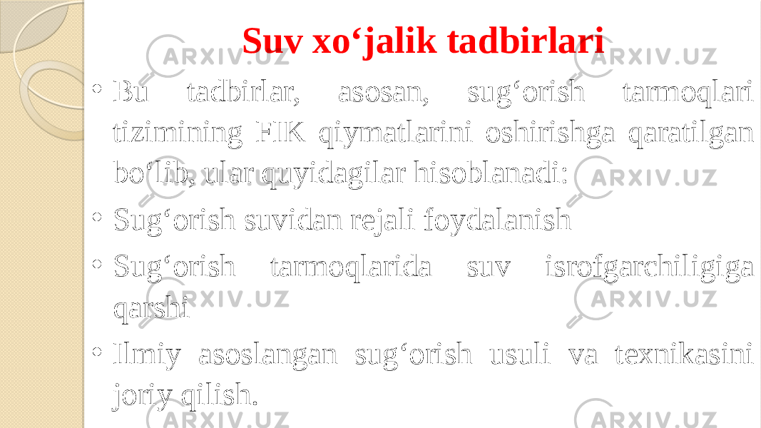 Suv xo‘jalik tadbirlari • Bu tadbirlar, asosan, sug‘orish tarmoqlari tizimining FIK qiymatlarini oshirishga qaratilgan bo‘lib, ular quyidagilar hisoblanadi: • Sug‘orish suvidan rejali foydalanish • Sug‘orish tarmoqlarida suv isrofgarchiligiga qarshi • Ilmiy asoslangan sug‘orish usuli va texnikasini joriy qilish. 