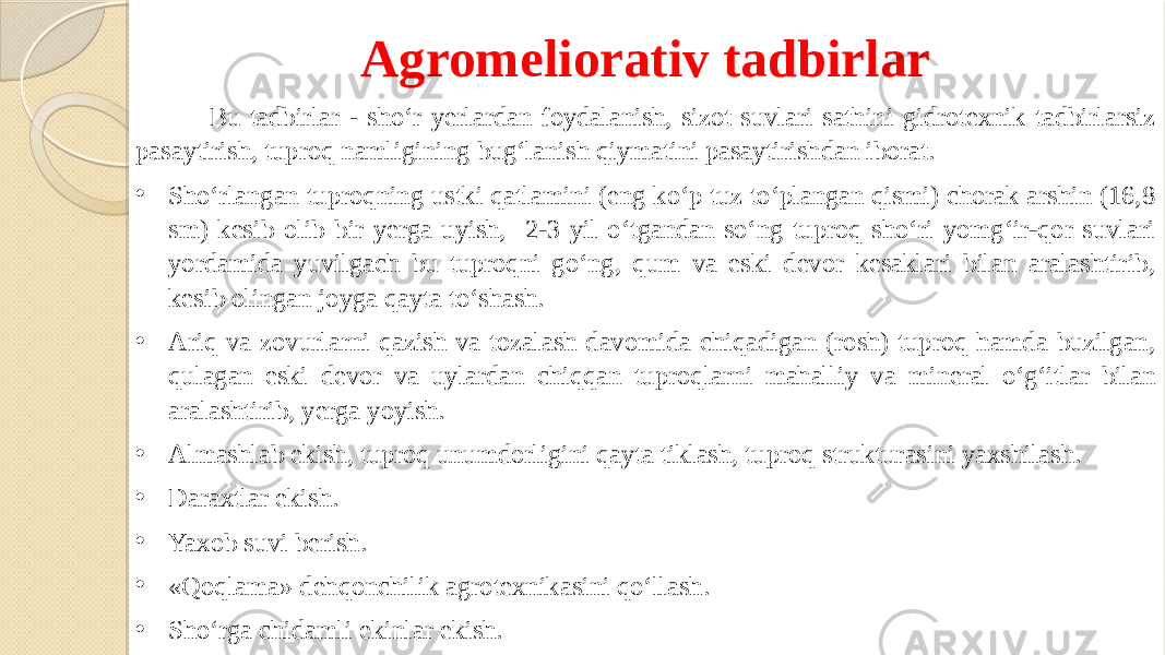 Agromeliorativ tadbirlar Bu tadbirlar - sho‘r yerlardan foydalanish, sizot suvlari sathini gidrotexnik tadbirlarsiz pasaytirish, tuproq namligining bug‘lanish qiymatini pasaytirishdan iborat. • Sho‘rlangan tuproqning ustki qatlamini (eng ko‘p tuz to‘plangan qismi) chorak arshin (16,8 sm) kesib olib bir yerga uyish, 2-3 yil o‘tgandan so‘ng tuproq sho‘ri yomg‘ir-qor suvlari yordamida yuvilgach bu tuproqni go‘ng, qum va eski devor kesaklari bilan aralashtirib, kesib olingan joyga qayta to‘shash. • Ariq va zovurlarni qazish va tozalash davomida chiqadigan (rosh) tuproq hamda buzilgan, qulagan eski devor va uylardan chiqqan tuproqlarni mahalliy va mineral o‘g‘itlar bilan aralashtirib, yerga yoyish. • Almashlab ekish, tuproq unumdorligini qayta tiklash, tuproq strukturasini yaxshilash. • Daraxtlar ekish. • Yaxob suvi berish. • «Qoqlama» dehqonchilik agrotexnikasini qo‘llash. • Sho‘rga chidamli ekinlar ekish. 