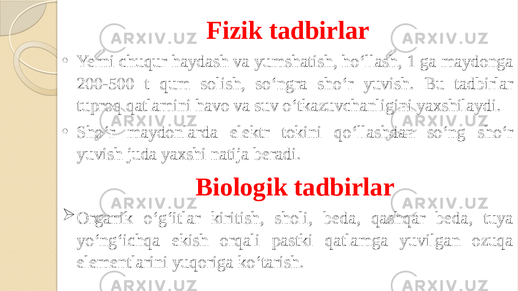 Fizik tadbirlar • Yerni chuqur haydash va yumshatish, ho‘llash, 1 ga maydonga 200-500 t qum solish, so‘ngra sho‘r yuvish. Bu tadbirlar tuproq qatlamini havo va suv o‘tkazuvchanligini yaxshilaydi. • Sho‘r maydonlarda elektr tokini qo‘llashdan so‘ng sho‘r yuvish juda yaxshi natija beradi.   Biologik tadbirlar  Organik o‘g‘itlar kiritish, sholi, beda, qashqar beda, tuya yo‘ng‘ichqa ekish orqali pastki qatlamga yuvilgan ozuqa elementlarini yuqoriga ko‘tarish. 