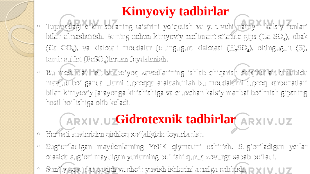 Kimyoviy tadbirlar • Tuproqdagi erkin sodaning ta’sirini yo‘qotish va yutuvchi natriyni kalsiy ionlari bilan almashtirish. Buning uchun kimyoviy meliorant sifatida gips (Ca SO 4 ), ohak (Ca CO 3 ), va kislotali moddalar (oltingugurt kislotasi (H 2 SO 4 ), oltingugurt (S), temir sulfat (FeSO 4 )lardan foydalanish. • Bu moddalar neft va bo‘yoq zavodlarining ishlab chiqarish chiqindilari tarkibida mavjud bo‘lganda ularni tuproqqa aralashtirish bu moddalarni tuproq karbonatlari bilan kimyoviy jarayonga kirishishiga va eruvchan kalsiy manbai bo‘lmish gipsning hosil bo‘lishiga olib keladi.    Gidrotexnik tadbirlar • Yer osti suvlaridan qishloq xo‘jaligida foydalanish. • Sug‘oriladigan maydonlarning YeFK qiymatini oshirish. Sug‘oriladigan yerlar orasida sug‘orilmaydigan yerlarning bo‘lishi quruq zovurga sabab bo‘ladi. • Sun’iy zovurlar qazish va sho‘r yuvish ishlarini amalga oshirish. 