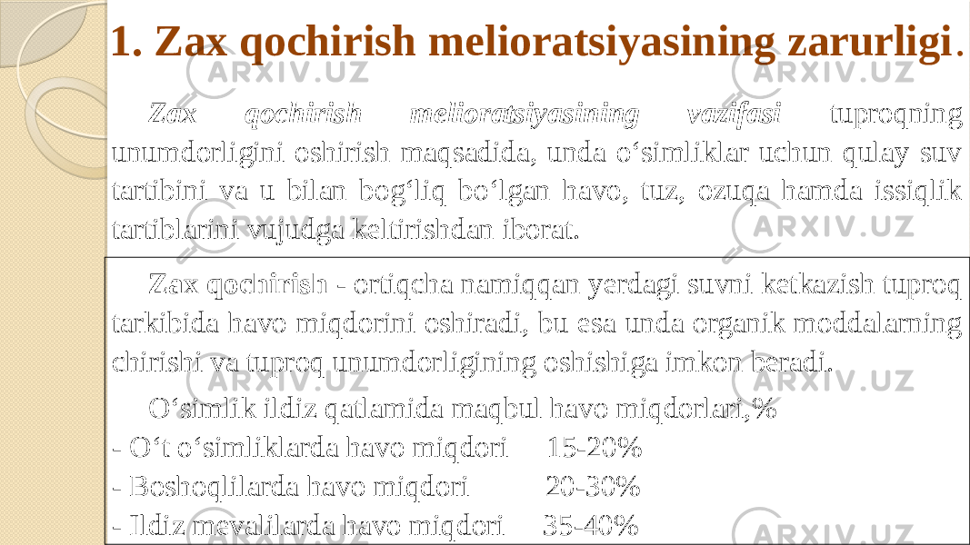 1. Zax qochirish melioratsiyasining zarurligi . Zax qochirish melioratsiyasining vazifasi tuproqning unumdorligini oshirish maqsadida, unda o‘simliklar uchun qulay suv tartibini va u bilan bog‘liq bo‘lgan havo, tuz, ozuqa hamda issiqlik tartiblarini vujudga keltirishdan iborat. Zax qochirish - ortiqcha namiqqan yerdagi suvni ketkazish tuproq tarkibida havo miqdorini oshiradi, bu esa unda organik moddalarning chirishi va tuproq unumdorligining oshishiga imkon beradi. O‘simlik ildiz qatlamida maqbul havo miqdorlari,% - O‘t o‘simliklarda havo miqdori 15-20% - Boshoqlilarda havo miqdori 20-30% - Ildiz mevalilarda havo miqdori 35-40% 