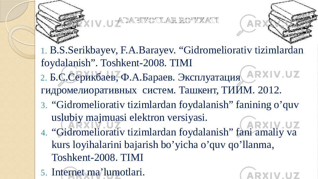 1. B.S.Serikbayev, F.A.Barayev. “Gidromeliorativ tizimlardan foydalanish”. Toshkent-2008. TIMI 2. Б.С.Серикбаев, Ф.А.Бараев. Эксплуатация гидромелиоративных систем. Ташкент, ТИИМ. 2012. 3. “ Gidromeliorativ tizimlardan foydalanish” fanining o’quv uslubiy majmuasi elektron versiyasi. 4. “ Gidromeliorativ tizimlardan foydalanish” fani amaliy va kurs loyihalarini bajarish bo’yicha o’quv qo’llanma, Toshkent-2008. TIMI 5. Internet ma’lumotlari .ADABIYOTLAR RO’YXATI 