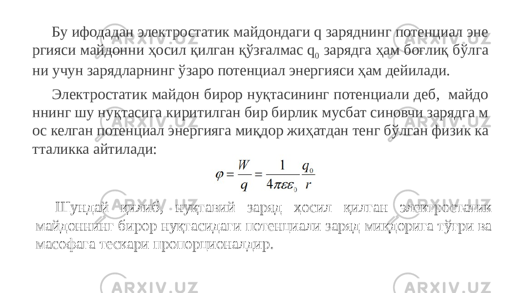 Бу ифодадан электростатик майдондаги q заряднинг потенциал эне ргияси майдонни ҳосил қилган қўзғалмас q 0 зарядга ҳам боғлиқ бўлга ни учун зарядларнинг ўзаро потенциал энергияси ҳам дейилади. Электростатик майдон бирор нуқтасининг потенциали деб, майдо ннинг шу нуқтасига киритилган бир бирлик мусбат синовчи зарядга м ос келган потенциал энергияга миқдор жиҳатдан тенг бўлган физик ка тталикка айтилади: Шундай қилиб, нуқтавий заряд ҳосил қилган электростатик майдоннинг бирор нуқтасидаги потенциали заряд миқдорига тўғри ва масофага тескари пропорционалдир. 