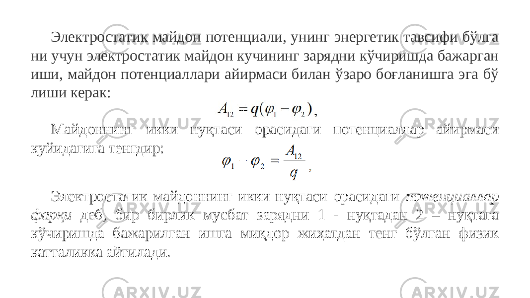 Электростатик майдон потенциали, унинг энергетик тавсифи бўлга ни учун электростатик майдон кучининг зарядни кўчиришда бажарган иши, майдон потенциаллари айирмаси билан ўзаро боғланишга эга бў лиши керак: Майдоннинг икки нуқтаси орасидаги потенциаллар айирмаси қуйидагига тенгдир: Электростатик майдоннинг икки нуқтаси орасидаги потенциаллар фарқи деб, бир бирлик мусбат зарядни 1 - нуқтадан 2 – нуқтага кўчиришда бажарилган ишга миқдор жиҳатдан тенг бўлган физик катталикка айтилади. 