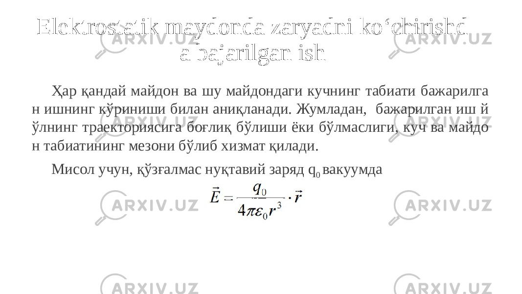 Elektrostatik maydonda zaryadni ko‘chirishd a bajarilgan ish Ҳар қандай майдон ва шу майдондаги кучнинг табиати бажарилга н ишнинг кўриниши билан аниқланади. Жумладан, бажарилган иш й ўлнинг траекториясига боғлиқ бўлиши ёки бўлмаслиги, куч ва майдо н табиатининг мезони бўлиб хизмат қилади. Мисол учун, қўзғалмас нуқтавий заряд q 0 вакуумда 