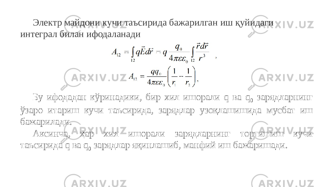 Электр майдони кучи таъсирида бажарилган иш қуйидаги интеграл билан ифодаланади Бу ифодадан кўринадики, бир хил ишорали q ва q 0 зарядларнинг ўзаро итариш кучи таъсирида, зарядлар узоқлашишида мусбат иш бажарилади. Аксинча, ҳар хил ишорали зарядларнинг тортишиш кучи таъсирида q ва q 0 зарядлар яқинлашиб, манфий иш бажаришади. 