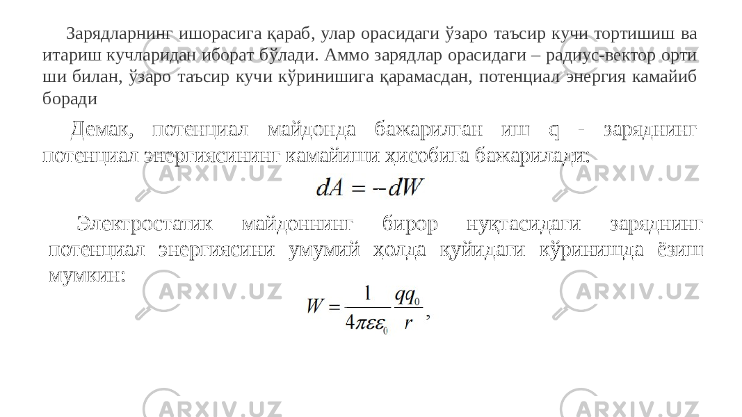 Зарядларнинг ишорасига қараб, улар орасидаги ўзаро таъсир кучи тортишиш ва итариш кучларидан иборат бўлади. Аммо зарядлар орасидаги – радиус-вектор орти ши билан, ўзаро таъсир кучи кўринишига қарамасдан, потенциал энергия камайиб боради Демак, потенциал майдонда бажарилган иш q - заряднинг потенциал энергиясининг камайиши ҳисобига бажарилади: Электростатик майдоннинг бирор нуқтасидаги заряднинг потенциал энергиясини умумий ҳолда қуйидаги кўринишда ёзиш мумкин: 