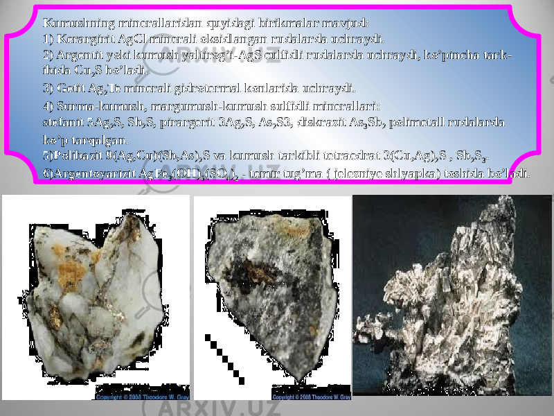 Kumushning minerallaridan quyidagi birikmalar mavjud: 1) Kerargirit AgCl minerali oksidlangan rudalarda uchraydi. 2) Argentit yoki kumush yaltirog’i-AgS culfidli rudalarda uchraydi, ko’pincha tark - ibida Cu 2 S bo’ladi. 3) Getit Ag 2 Te minerali gidrotermal konlarida uchraydi. 4) Surma-kumush, margumush-kumush sulfidli minerallari: stefanit 5Ag 2 S, Sb 2 S, pirargerit 3Ag 2 S, As 2 S3, diskrazit As 3 Sb 2 polimetall rudalarda ko’p tarqalgan. 5)Polibazit 9(Ag,Cu)(Sb,As) 2 S va kumush tarkibli tetraedrat 3(Cu,Ag) 2 S , Sb 2 S 3 . 6)Argentoyarizit AgFe 3 (OH) 6 (SO 4 ) 2 - temir tug’ma ( jelezniye shlyapka) toshida bo’ladi. 