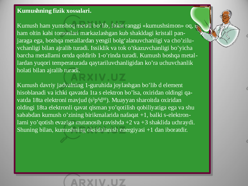 Kumushning fizik xossalari. Kumush ham yumshoq metall bo‘lib, fakat ranggi «kumushsimon» oq, u ham oltin kabi tomonlari markazlashgan kub shakldagi kristall pan - jaraga ega, boshqa metallardan yengil bolg‘alanuvchanligi va cho’zilu - vchanligi bilan ajralib turadi. Issiklik va tok o’tkazuvchanligi bo’yicha barcha metallarni ortda qoldirib 1-o’rinda turadi. Kumush boshqa metal - lardan yuqori temperaturada qaytariluvchanligidan ko’ra uchuvchanlik holati bilan ajralib turadi. Kumush davriy jadvalning 1-guruhida joylashgan bo’lib d element hisoblanadi va ichki qavatda 1ta s elektron bo’lsa, oxiridan oldingi qa - vatda 18ta elektroni mavjud (s 2 p 6 d 10 ). Muayyan sharoitda oxiridan oldingi 18ta elektronli qavat qisman yo’qotilish qobiliyatiga ega va shu sababdan kumush o’zining birikmalarida nafaqat +1, balki s-elektron - larni yo’qotish evaziga mutanosib ravishda +2 va +3 shaklida uchraydi. Shuning bilan, kumushning oksidalanish energiyasi +1 dan iboratdir.Kumushning fizik xossalari. Kumush ham yumshoq metall bo‘lib, fakat ranggi «kumushsimon» oq, u ham oltin kabi tomonlari markazlashgan kub shakldagi kristall pan - jaraga ega, boshqa metallardan yengil bolg‘alanuvchanligi va cho’zilu - vchanligi bilan ajralib turadi. Issiklik va tok o’tkazuvchanligi bo’yicha barcha metallarni ortda qoldirib 1-o’rinda turadi. Kumush boshqa metal - lardan yuqori temperaturada qaytariluvchanligidan ko’ra uchuvchanlik holati bilan ajralib turadi. Kumush davriy jadvalning 1-guruhida joylashgan bo’lib d element hisoblanadi va ichki qavatda 1ta s elektron bo’lsa, oxiridan oldingi qa - vatda 18ta elektroni mavjud (s 2 p 6 d 10 ). Muayyan sharoitda oxiridan oldingi 18ta elektronli qavat qisman yo’qotilish qobiliyatiga ega va shu sababdan kumush o’zining birikmalarida nafaqat +1, balki s-elektron - larni yo’qotish evaziga mutanosib ravishda +2 va +3 shaklida uchraydi. Shuning bilan, kumushning oksidalanish energiyasi +1 dan iboratdir. 