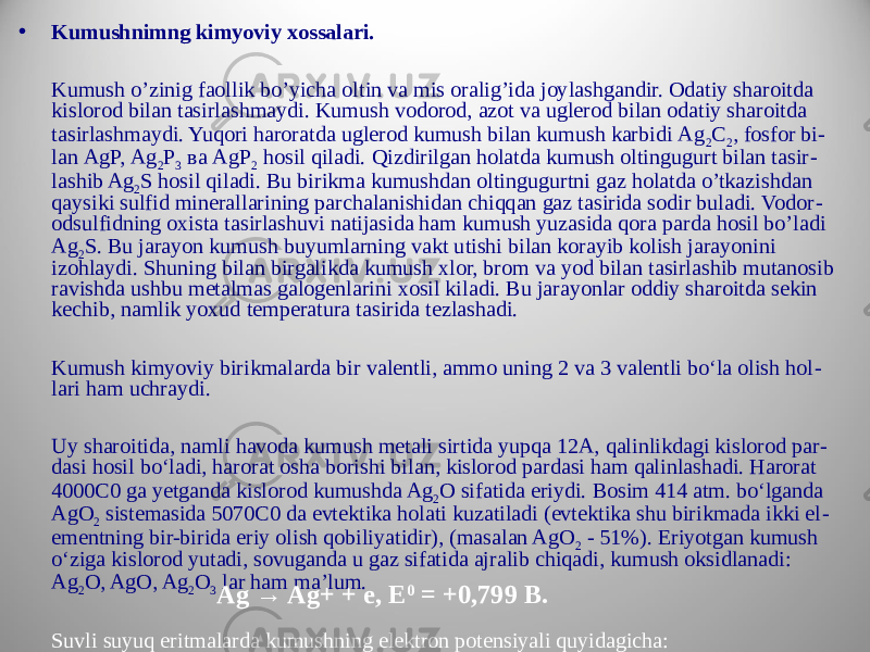 • Kumushnimng kimyoviy xossalari. Kumush o’zinig faollik bo’yicha oltin va mis oralig’ida joylashgandir. Odatiy sharoitda kislorod bilan tasirlashmaydi. Kumush vodorod, azot va uglerod bilan odatiy sharoitda tasirlashmaydi. Yuqori haroratda uglerod kumush bilan kumush karbidi Аg 2 С 2 , fosfor bi - lan АgР, Аg 2 Р 3 ва АgР 2 hosil qiladi. Qizdirilgan holatda kumush oltingugurt bilan tasir - lashib Ag 2 S hosil qiladi. Bu birikma kumushdan oltingugurtni gaz holatda o’tkazishdan qaysiki sulfid minerallarining parchalanishidan chiqqan gaz tasirida sodir buladi. Vodor - odsulfidning oxista tasirlashuvi natijasida ham kumush yuzasida qora parda hosil bo’ladi Ag 2 S. Bu jarayon kumush buyumlarning vakt utishi bilan korayib kolish jarayonini izohlaydi. Shuning bilan birgalikda kumush xlor, brom va yod bilan tasirlashib mutanosib ravishda ushbu metalmas galogenlarini xosil kiladi. Bu jarayonlar oddiy sharoitda sekin kechib, namlik yoxud temperatura tasirida tezlashadi. Kumush kimyoviy birikmalarda bir valentli, ammo uning 2 va 3 valentli bo‘la olish hol - lari ham uchraydi. Uy sharoitida, namli havoda kumush metali sirtida yupqa 12A, qalinlikdagi kislorod par - dasi hosil bo‘ladi, harorat osha borishi bilan, kislorod pardasi ham qalinlashadi. Harorat 4000C0 ga yetganda kislorod kumushda Ag 2 O sifatida eriydi. Bosim 414 atm. bo‘lganda AgO 2 sistemasida 5070C0 da evtektika holati kuzatiladi (evtektika shu birikmada ikki el - ementning bir-birida eriy olish qobiliyatidir), (masalan AgO 2 - 51%). Eriyotgan kumush o‘ziga kislorod yutadi, sovuganda u gaz sifatida ajralib chiqadi, kumush oksidlanadi: Ag 2 O, AgO, Ag 2 O 3 lar ham ma’lum. Suvli suyuq eritmalarda kumushning elektron potensiyali quyidagicha: Ag → Ag+ + e, E 0 = +0,799 B. 