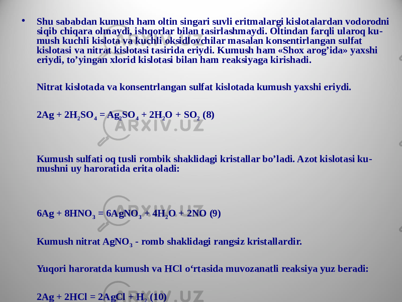 • Shu sababdan kumush ham oltin singari suvli eritmalargi kislotalardan vodorodni siqib chiqara olmaydi, ishqorlar bilan tasirlashmaydi. Oltindan farqli ularoq ku - mush kuchli kislota va kuchli oksidlovchilar masalan konsentirlangan sulfat kislotasi va nitrat kislotasi tasirida eriydi. Kumush ham «Shox arog’ida» yaxshi eriydi, to’yingan xlorid kislotasi bilan ham reaksiyaga kirishadi. Nitrat kislotada va konsentrlangan sulfat kislotada kumush yaxshi eriydi. 2Ag + 2H 2 SO 4 = Ag 2 SO 4 + 2H 2 O + SO 2 (8) Kumush sulfati oq tusli rombik shaklidagi kristallar bo’ladi. Azot kislotasi ku - mushni uy haroratida erita oladi: 6Ag + 8HNO 3 = 6AgNO 3 + 4H 2 O + 2NO (9) Kumush nitrat AgNO 3 - romb shaklidagi rangsiz kristallardir. Yuqori haroratda kumush va HCl o‘rtasida muvozanatli reaksiya yuz beradi: 2Ag + 2HCl = 2AgCl + H 2 (10) Ftor bilan kumushning quyidagi birikmalari mavjud: АgF 2 , Ag 2 F, AgF. 