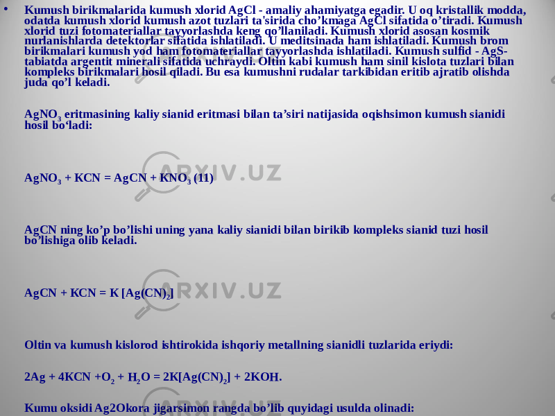 • Kumush birikmalarida kumush xlorid AgCl - amaliy ahamiyatga egadir. U oq kristallik modda, odatda kumush xlorid kumush azot tuzlari ta&#39;sirida cho’kmaga AgCl sifatida o’tiradi. Kumush xlorid tuzi fotomateriallar tayyorlashda keng qo’llaniladi. Kumush xlorid asosan kosmik nurlanishlarda detektorlar sifatida ishlatiladi. U meditsinada ham ishlatiladi. Kumush brom birikmalari kumush yod ham fotomateriallar tayyorlashda ishlatiladi. Kumush sulfid - AgS- tabiatda argentit minerali sifatida uchraydi. Oltin kabi kumush ham sinil kislota tuzlari bilan kompleks birikmalari hosil qiladi. Bu esa kumushni rudalar tarkibidan eritib ajratib olishda juda qo’l keladi. AgNO 3 eritmasining kaliy sianid eritmasi bilan ta’siri natijasida oqishsimon kumush sianidi hosil bo‘ladi: АgNО 3 + КСN = АgСN + КNО 3 (11) АgСN ning ko’p bo’lishi uning yana kaliy sianidi bilan birikib kompleks sianid tuzi hosil bo’lishiga olib keladi. АgСN + КСN = К [Аg(СN) 2 ] Oltin va kumush kislorod ishtirokida ishqoriy metallning sianidli tuzlarida eriydi: 2Аg + 4КСN +O 2 + H 2 O = 2К[Аg(СN) 2 ] + 2KOH. Kumu oksidi Ag2Okora jigarsimon rangda bo’lib quyidagi usulda olinadi: AgNO3 eritmasiga ishqor eritmasi quyiladi natijada qoramtir gidrooksid cho‘km asi quyidagi reaksiya bo‘yicha hosil bo‘ladi. АgNО 3 + КОН = АgОН + КNО 3 