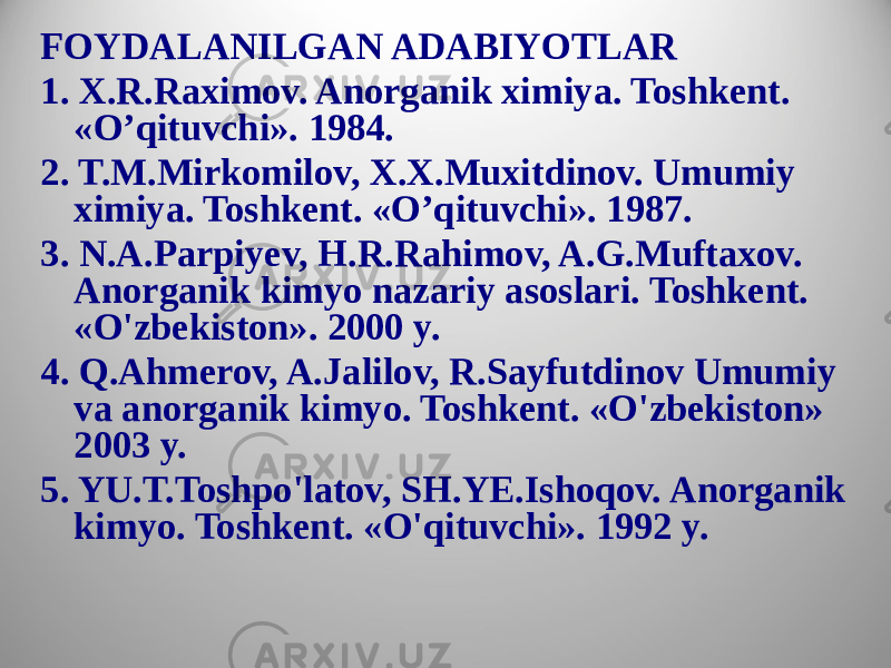 FOYDALANILGAN ADABIYOTLAR 1. X.R.Raximov. Anorganik ximiya. Toshkent. «O’qituvchi». 1984. 2. T.M.Mirkomilov, X.X.Muxitdinov. Umumiy ximiya. Toshkent. «O’qituvchi». 1987. 3. N.A.Parpiyev, H.R.Rahimov, A.G.Muftaxov. Anorganik kimyo nazariy asoslari. Toshkent. «O&#39;zbekiston». 2000 y. 4. Q.Ahmerov, A.Jalilov, R.Sayfutdinov Umumiy va anorganik kimyo. Toshkent. «O&#39;zbekiston» 2003 y. 5. YU.T.Toshpo&#39;latov, SH.YE.Ishoqov. Anorganik kimyo. Toshkent. «O&#39;qituvchi». 1992 y. 