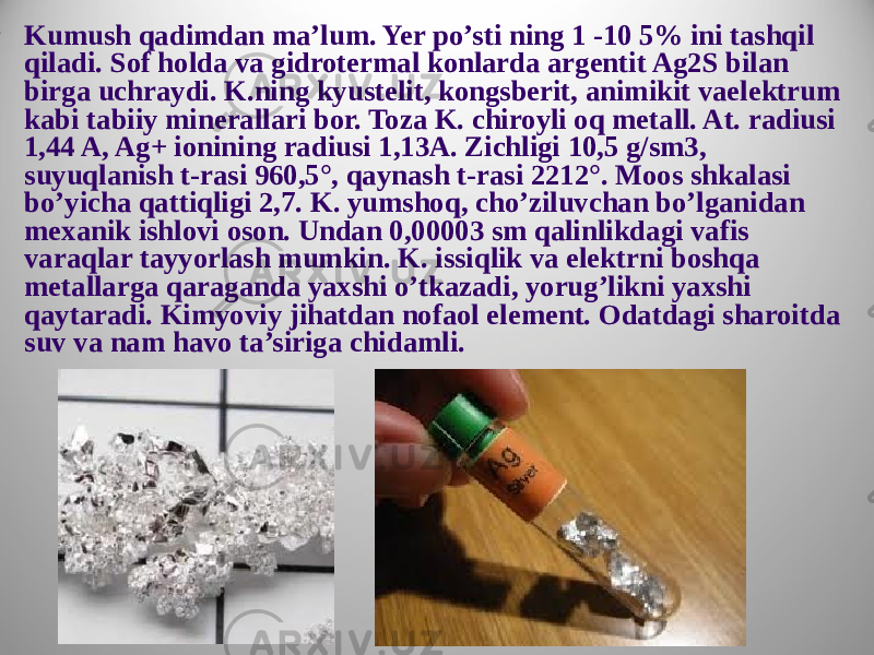  • Kumush qadimdan ma’lum. Yer po’sti ning 1 -10 5% ini tashqil qiladi. Sof holda va gidrotermal konlarda argentit Ag2S bilan birga uchraydi. K.ning kyustelit, kongsberit, animikit vaelektrum kabi tabiiy minerallari bor. Toza K. chiroyli oq metall. At. radiusi 1,44 A, Ag+ ionining radiusi 1,13A. Zichligi 10,5 g/sm3, suyuqlanish t-rasi 960,5°, qaynash t-rasi 2212°. Moos shkalasi bo’yicha qattiqligi 2,7. K. yumshoq, cho’ziluvchan bo’lganidan mexanik ishlovi oson. Undan 0,00003 sm qalinlikdagi vafis varaqlar tayyorlash mumkin. K. issiqlik va elektrni boshqa metallarga qaraganda yaxshi o’tkazadi, yorug’likni yaxshi qaytaradi. Kimyoviy jihatdan nofaol element. Odatdagi sharoitda suv va nam havo ta’siriga chidamli. 