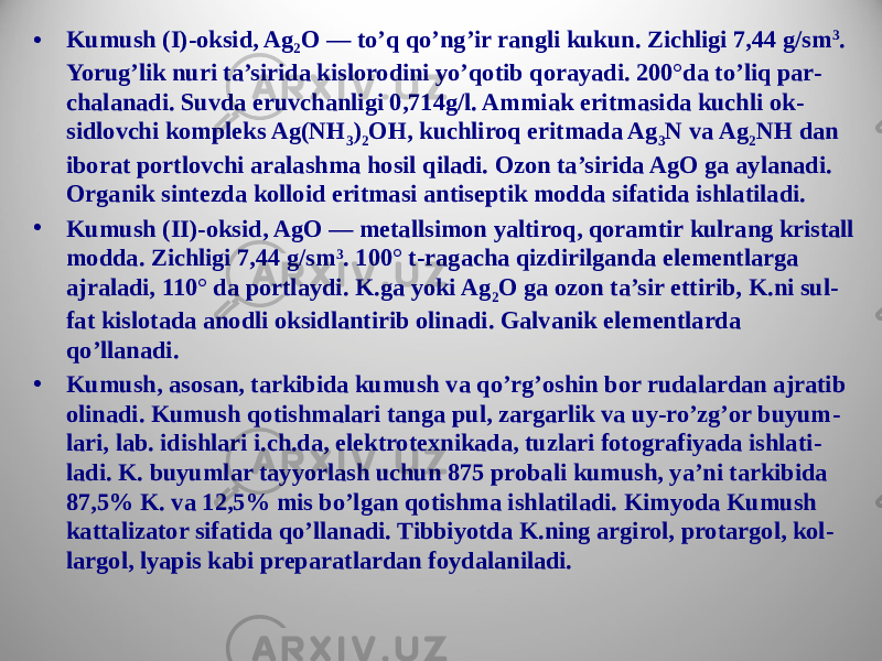 • Kumush (I)-oksid, Ag 2 O — to’q qo’ng’ir rangli kukun. Zichligi 7,44 g/sm 3 . Yorug’lik nuri ta’sirida kislorodini yo’qotib qorayadi. 200°da to’liq par - chalanadi. Suvda eruvchanligi 0,714g/l. Ammiak eritmasida kuchli ok - sidlovchi kompleks Ag(NH 3 ) 2 OH, kuchliroq eritmada Ag 3 N va Ag 2 NH dan iborat portlovchi aralashma hosil qiladi. Ozon ta’sirida AgO ga aylanadi. Organik sintezda kolloid eritmasi antiseptik modda sifatida ishlatiladi. • Kumush (II)-oksid, AgO — metallsimon yaltiroq, qoramtir kulrang kristall modda. Zichligi 7,44 g/sm 3 . 100° t-ragacha qizdirilganda elementlarga ajraladi, 110° da portlaydi. K.ga yoki Ag 2 O ga ozon ta’sir ettirib, K.ni sul - fat kislotada anodli oksidlantirib olinadi. Galvanik elementlarda qo’llanadi. • Kumush, asosan, tarkibida kumush va qo’rg’oshin bor rudalardan ajratib olinadi. Kumush qotishmalari tanga pul, zargarlik va uy-ro’zg’or buyum - lari, lab. idishlari i.ch.da, elektrotexnikada, tuzlari fotografiyada ishlati - ladi. K. buyumlar tayyorlash uchun 875 probali kumush, ya’ni tarkibida 87,5% K. va 12,5% mis bo’lgan qotishma ishlatiladi. Kimyoda Kumush kattalizator sifatida qo’llanadi. Tibbiyotda K.ning argirol, protargol, kol - largol, lyapis kabi preparatlardan foydalaniladi. 