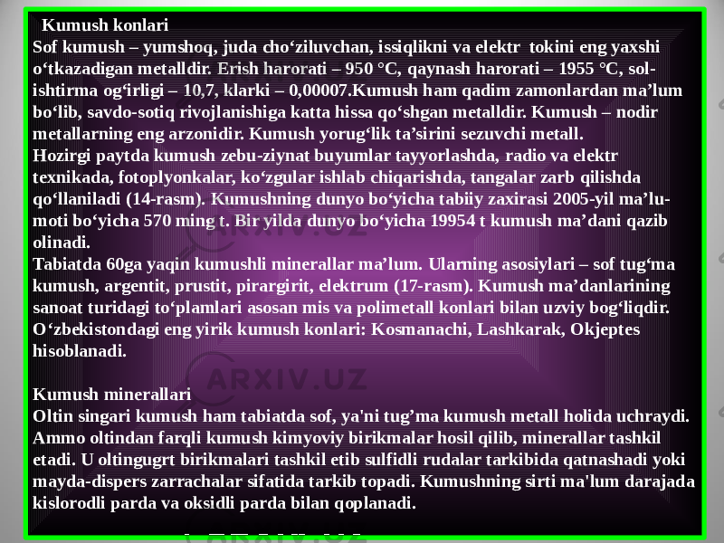   Kumush konlari Sof kumush – yumshoq, juda cho‘ziluvchan, issiqlikni va elektr  tokini eng yaxshi o‘tkazadigan metalldir. Erish harorati – 950 °С, qaynash harorati – 1955 °С, sol - ishtirma og‘irligi – 10,7, klarki – 0,00007.Kumush ham qadim zamonlardan ma’lum bo‘lib, savdo-sotiq rivojlanishiga katta hissa qo‘shgan metalldir. Kumush – nodir metallarning eng arzonidir. Kumush yorug‘lik ta’sirini sezuvchi metall. Hozirgi paytda kumush zebu-ziynat buyumlar tayyorlashda, radio va elektr texnikada, fotoplyonkalar, ko‘zgular ishlab chiqarishda, tangalar zarb qilishda qo‘llaniladi (14-rasm). Kumushning dunyo bo‘yicha tabiiy zaxirasi 2005-yil ma’lu - moti bo‘yicha 570 ming t. Bir yilda dunyo bo‘yicha 19954 t kumush ma’dani qazib olinadi. Tabiatda 60ga yaqin kumushli minerallar ma’lum. Ularning asosiylari – sof tug‘ma kumush, argentit, prustit, pirargirit, elektrum (17-rasm). Kumush ma’danlarining sanoat turidagi to‘plamlari asosan mis va polimetall konlari bilan uzviy bog‘liqdir. O‘zbekistondagi eng yirik kumush konlari: Kosmanachi, Lashkarak, Okjeptes hisoblanadi. Kumush minerallari Oltin singari kumush ham tabiatda sof, ya&#39;ni tug’ma kumush metall holida uchraydi. Ammo oltindan farqli kumush kimyoviy birikmalar hosil qilib, minerallar tashkil etadi. U oltingugrt birikmalari tashkil etib sulfidli rudalar tarkibida qatnashadi yoki mayda-dispers zarrachalar sifatida tarkib topadi. Kumushning sirti ma&#39;lum darajada kislorodli parda va oksidli parda bilan qoplanadi. 