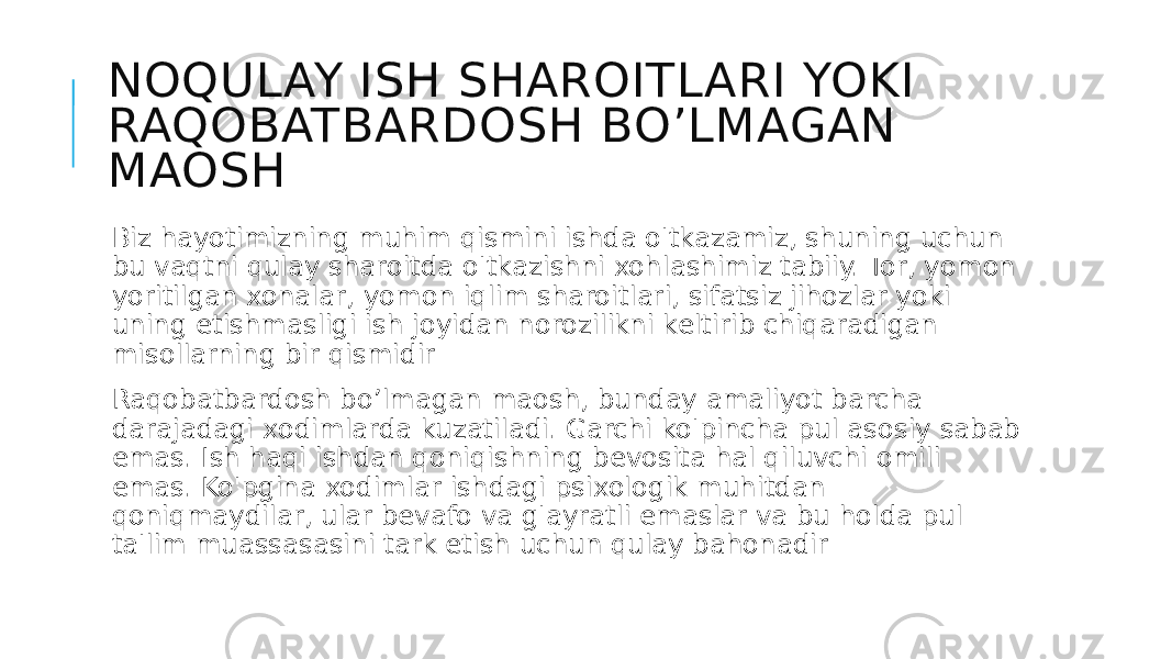 NOQULAY ISH SHAROITLARI YOKI RAQOBATBARDOSH BO’LMAGAN MAOSH Biz hayotimizning muhim qismini ishda o&#39;tkazamiz, shuning uchun bu vaqtni qulay sharoitda o&#39;tkazishni xohlashimiz tabiiy. Tor, yomon yoritilgan xonalar, yomon iqlim sharoitlari, sifatsiz jihozlar yoki uning etishmasligi ish joyidan norozilikni keltirib chiqaradigan misollarning bir qismidir Raqobatbardosh bo’lmagan maosh, bunday amaliyot barcha darajadagi xodimlarda kuzatiladi. Garchi ko&#39;pincha pul asosiy sabab emas. Ish haqi ishdan qoniqishning bevosita hal qiluvchi omili emas. Ko&#39;pgina xodimlar ishdagi psixologik muhitdan qoniqmaydilar, ular bevafo va g&#39;ayratli emaslar va bu holda pul ta&#39;lim muassasasini tark etish uchun qulay bahonadir 