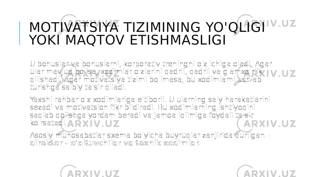 MOTIVATSIYA TIZIMINING YO&#39;QLIGI YOKI MAQTOV ETISHMASLIGI U bonuslar va bonuslarni, korporativ treningni o&#39;z ichiga oladi. Agar ular mavjud bo&#39;lsa, xodimlar o&#39;zlarini qadrli, qadrli va g&#39;amxo&#39;rlik qilishadi. Agar motivatsiya tizimi bo&#39;lmasa, bu xodimlarni ushlab turishga salbiy ta&#39;sir qiladi. Yaxshi rahbar o&#39;z xodimlariga e&#39;tiborli. U ularning sa&#39;y-harakatlarini sezadi va motivatsion fikr bildiradi. Bu xodimlarning ishtiyoqini saqlab qolishga yordam beradi va jamoa iqlimiga foydali ta&#39;sir ko&#39;rsatadi. Asosiy munosabatlar sxema bo&#39;yicha buyruqlar zanjirida qurilgan - direktor - o&#39;qituvchilar va texnik xodimlar. 