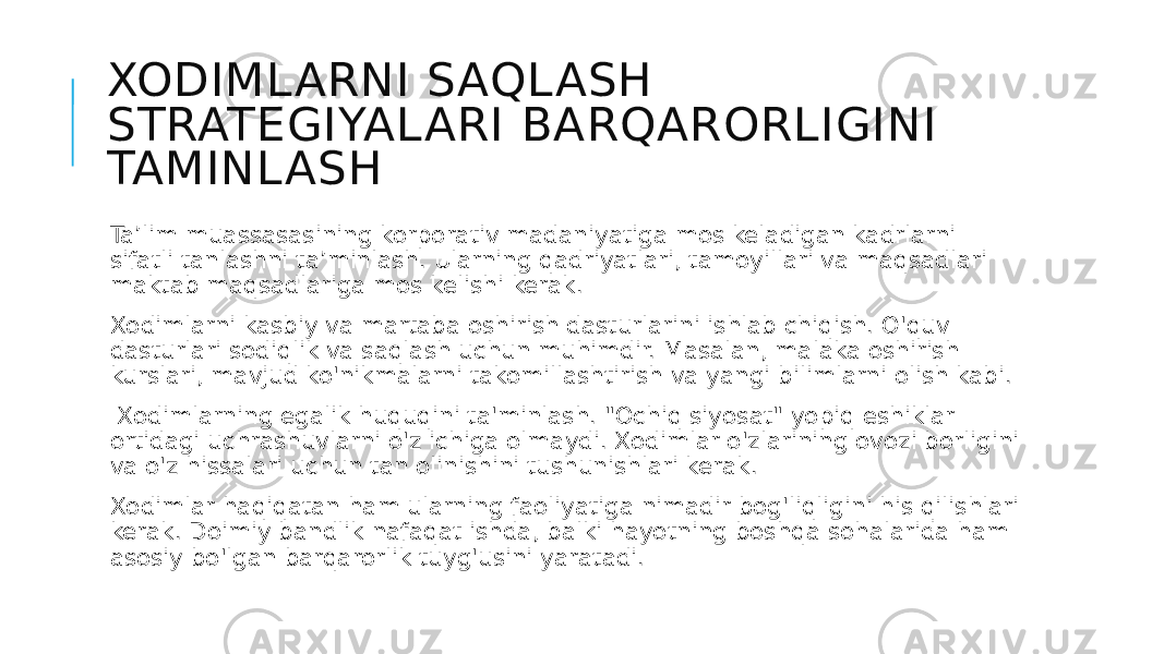 XODIMLARNI SAQLASH STRATEGIYALARI BARQARORLIGINI TAMINLASH Ta’lim muassasasining korporativ madaniyatiga mos keladigan kadrlarni sifatli tanlashni ta’minlash. Ularning qadriyatlari, tamoyillari va maqsadlari maktab maqsadlariga mos kelishi kerak. Xodimlarni kasbiy va martaba oshirish dasturlarini ishlab chiqish. O&#39;quv dasturlari sodiqlik va saqlash uchun muhimdir. Masalan, malaka oshirish kurslari, mavjud ko&#39;nikmalarni takomillashtirish va yangi bilimlarni olish kabi. Xodimlarning egalik huquqini ta&#39;minlash. &#34;Ochiq siyosat&#34; yopiq eshiklar ortidagi uchrashuvlarni o&#39;z ichiga olmaydi. Xodimlar o&#39;zlarining ovozi borligini va o&#39;z hissalari uchun tan olinishini tushunishlari kerak. Xodimlar haqiqatan ham ularning faoliyatiga nimadir bog&#39;liqligini his qilishlari kerak. Doimiy bandlik nafaqat ishda, balki hayotning boshqa sohalarida ham asosiy bo&#39;lgan barqarorlik tuyg&#39;usini yaratadi. 