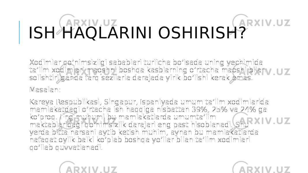 ISH HAQLARINI OSHIRISH? Xodimlar qo’nimsizligi sabablari turlicha bo’lsada uning yechimida ta’lim xodimlari maoshni boshqa kasblarning o’rtacha maoshi bilan solishtirilganda farq sezilarla darajada yirik bo’lishi kerak emas. Masalan: Kareya Respublikasi, Singapur, Ispaniyada umum ta’lim xodimlarida mamlakatdagi o’rtacha ish haqqiga nisbattan 39%, 25% va 24% ga ko’proq. Eng muhumi bu mamlakatlarda umumta’lim maktablaridagi qo’nimsizlik darajari eng past hisoblanadi. Shu yerda bitta narsani aytib ketish muhim, aynan bu mamlakatlarda nafaqat oylik balki ko’plab boshqa yo’llar bilan ta’lim xodimlari qo’llab quvvatlanadi. 