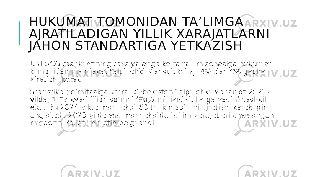 HUKUMAT TOMONIDAN TA’LIMGA AJRATILADIGAN YILLIK XARAJATLARNI JAHON STANDARTIGA YETKAZISH UNESCO tashkilotining tavsiyalariga ko’ra ta’lim sohasiga hukumat tomonidan mamlakat Yalpi Ichki Mahsulotning 4% dan 6% gacha ajratishi kerak. Statistika qo’mitasiga ko’ra O‘zbekiston Yalpi Ichki Mahsulot 2023- yilda, 1,07 kvadrillion so‘mni (90,8 milliard dollarga yaqin) tashkil etdi. Bu 2024-yilda mamlakat 60 trillion so’mni ajratishi kerakligini anglatadi. 2023-yilda esa mamlakatda ta’lim xarajatlari cheklangan miqdorini 40 trillion etib belgilandi. 