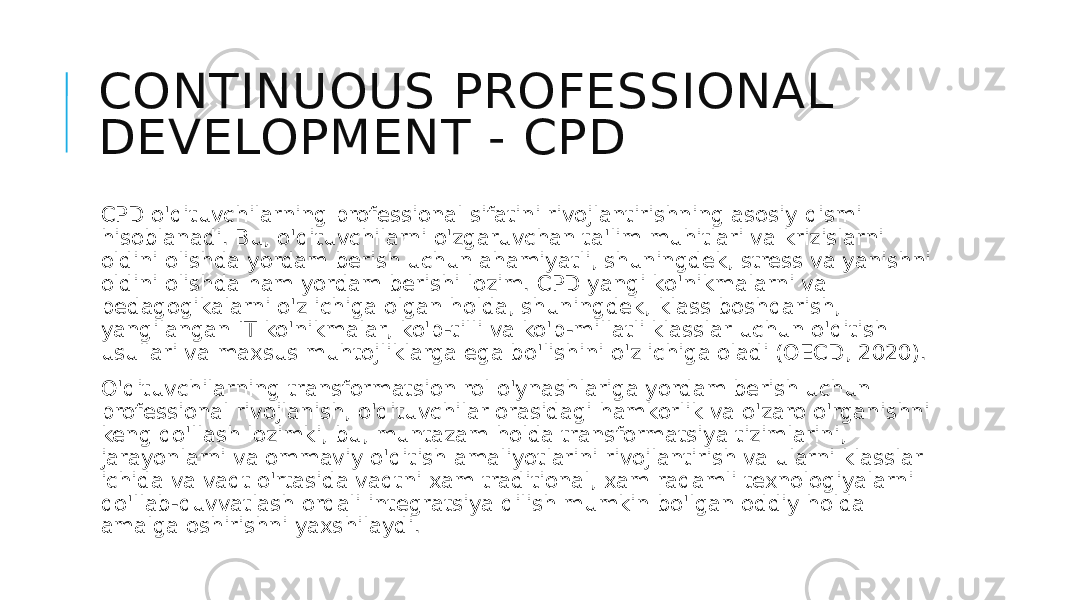 CONTINUOUS PROFESSIONAL DEVELOPMENT - CPD CPD o&#39;qituvchilarning professional sifatini rivojlantirishning asosiy qismi hisoblanadi. Bu, o&#39;qituvchilarni o&#39;zgaruvchan ta&#39;lim muhitlari va krizislarni oldini olishda yordam berish uchun ahamiyatli, shuningdek, stress va yanishni oldini olishda ham yordam berishi lozim. CPD yangi ko&#39;nikmalarni va pedagogikalarni o&#39;z ichiga olgan holda, shuningdek, klass boshqarish, yangilangan IT ko&#39;nikmalar, ko&#39;p-tilli va ko&#39;p-millatli klasslar uchun o&#39;qitish usullari va maxsus muhtojliklarga ega bo&#39;lishini o&#39;z ichiga oladi (OECD, 2020). O&#39;qituvchilarning transformatsion rol o&#39;ynashlariga yordam berish uchun professional rivojlanish, o&#39;qituvchilar orasidagi hamkorlik va o&#39;zaro o&#39;rganishni keng qo&#39;llash lozimki, bu, muntazam holda transformatsiya tizimlarini, jarayonlarni va ommaviy o&#39;qitish amaliyotlarini rivojlantirish va ularni klasslar ichida va vaqt o&#39;rtasida vaqtni xam traditional, xam raqamli texnologiyalarni qo&#39;llab-quvvatlash orqali integratsiya qilish mumkin bo&#39;lgan oddiy holda amalga oshirishni yaxshilaydi. 