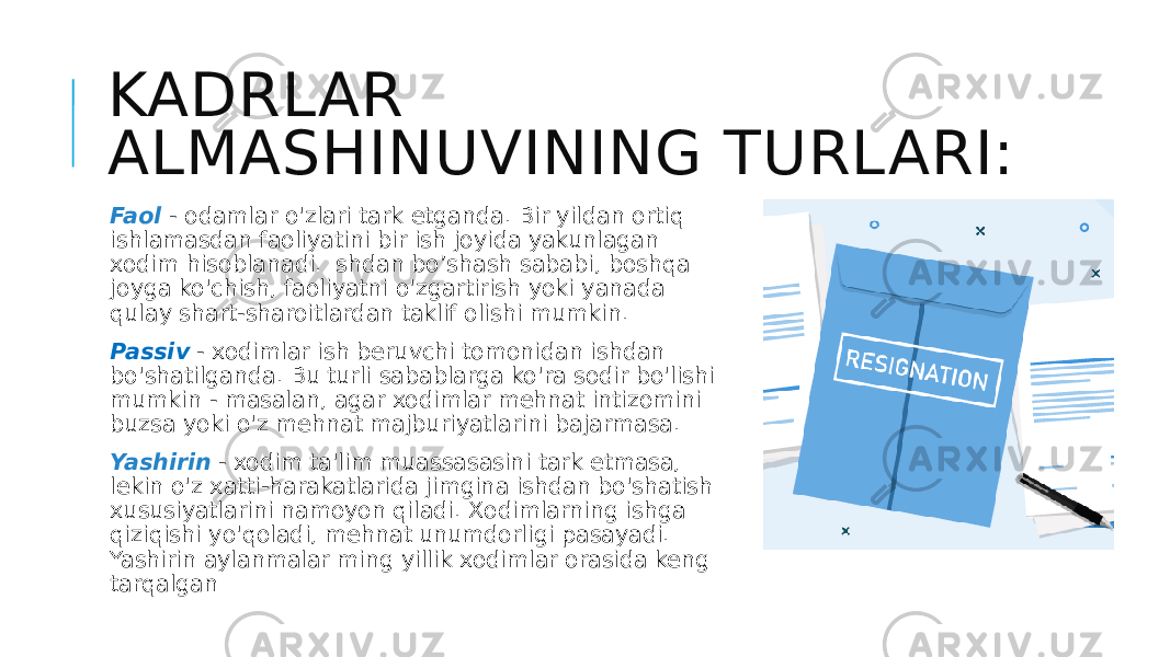 KADRLAR ALMASHINUVINING TURLARI: Faol - odamlar o&#39;zlari tark etganda. Bir yildan ortiq ishlamasdan faoliyatini bir ish joyida yakunlagan xodim hisoblanadi. Ishdan bo’shash sababi, boshqa joyga ko&#39;chish, faoliyatni o&#39;zgartirish yoki yanada qulay shart-sharoitlardan taklif olishi mumkin. Passiv - xodimlar ish beruvchi tomonidan ishdan bo&#39;shatilganda. Bu turli sabablarga ko&#39;ra sodir bo&#39;lishi mumkin - masalan, agar xodimlar mehnat intizomini buzsa yoki o&#39;z mehnat majburiyatlarini bajarmasa. Yashirin - xodim ta&#39;lim muassasasini tark etmasa, lekin o&#39;z xatti-harakatlarida jimgina ishdan bo&#39;shatish xususiyatlarini namoyon qiladi. Xodimlarning ishga qiziqishi yo&#39;qoladi, mehnat unumdorligi pasayadi. Yashirin aylanmalar ming yillik xodimlar orasida keng tarqalgan 